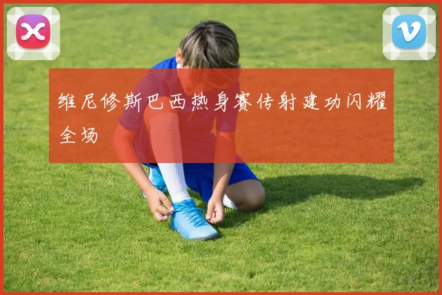 维尼修斯巴西热身赛传射建功闪耀全场
