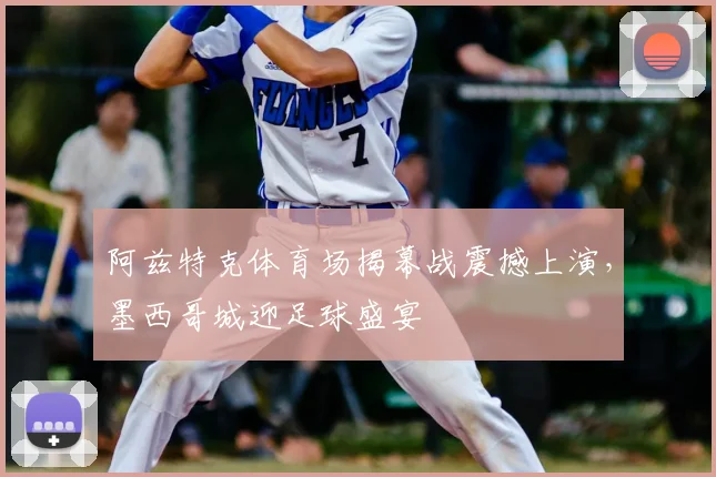 阿兹特克体育场揭幕战震撼上演，墨西哥城迎足球盛宴